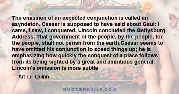 The omission of an expected conjunction is called an asyndeton. Caesar is supposed to have said about Gaul: I came, I saw, I conquered. Lincoln concluded the Gettysburg Address, That government of the people, by the