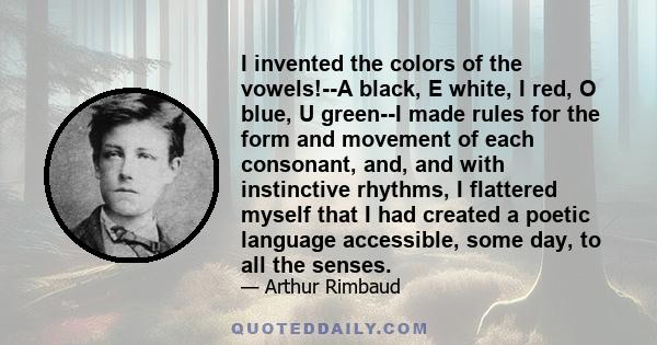 I invented the colors of the vowels!--A black, E white, I red, O blue, U green--I made rules for the form and movement of each consonant, and, and with instinctive rhythms, I flattered myself that I had created a poetic