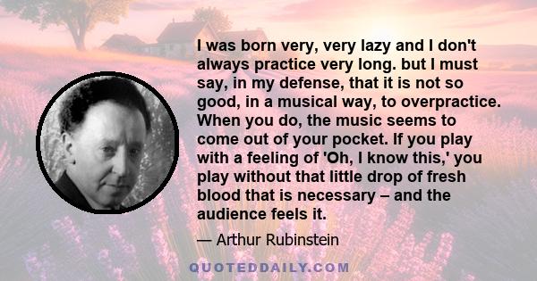 I was born very, very lazy and I don't always practice very long. but I must say, in my defense, that it is not so good, in a musical way, to overpractice. When you do, the music seems to come out of your pocket. If you