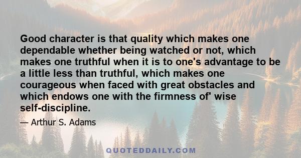 Good character is that quality which makes one dependable whether being watched or not, which makes one truthful when it is to one's advantage to be a little less than truthful, which makes one courageous when faced