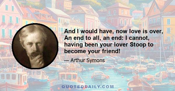 And I would have, now love is over, An end to all, an end: I cannot, having been your lover Stoop to become your friend!