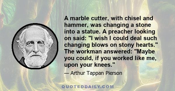 A marble cutter, with chisel and hammer, was changing a stone into a statue. A preacher looking on said: I wish I could deal such changing blows on stony hearts. The workman answered: Maybe you could, if you worked like