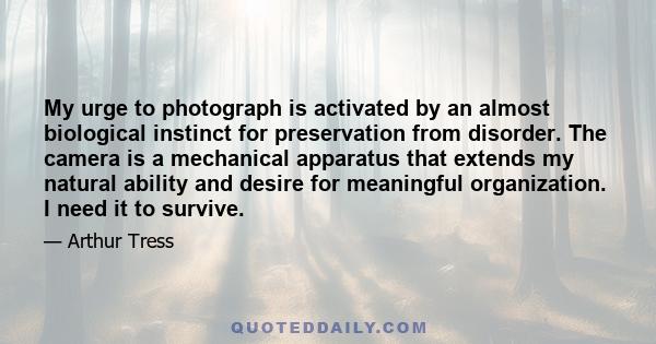 My urge to photograph is activated by an almost biological instinct for preservation from disorder. The camera is a mechanical apparatus that extends my natural ability and desire for meaningful organization. I need it