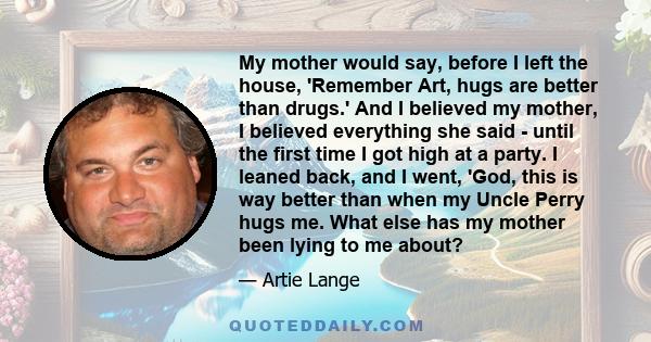 My mother would say, before I left the house, 'Remember Art, hugs are better than drugs.' And I believed my mother, I believed everything she said - until the first time I got high at a party. I leaned back, and I went,