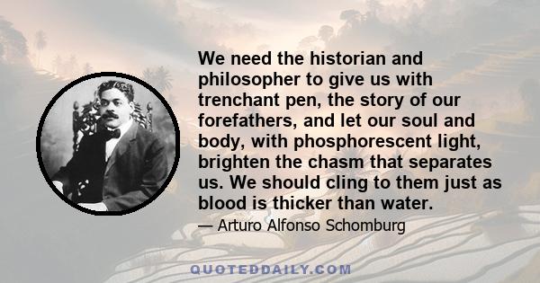 We need the historian and philosopher to give us with trenchant pen, the story of our forefathers, and let our soul and body, with phosphorescent light, brighten the chasm that separates us. We should cling to them just