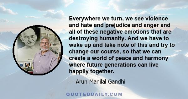 Everywhere we turn, we see violence and hate and prejudice and anger and all of these negative emotions that are destroying humanity. And we have to wake up and take note of this and try to change our course, so that we