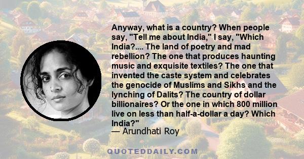 Anyway, what is a country? When people say, Tell me about India, I say, Which India?.... The land of poetry and mad rebellion? The one that produces haunting music and exquisite textiles? The one that invented the caste