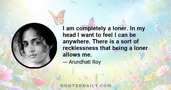 I am completely a loner. In my head I want to feel I can be anywhere. There is a sort of recklessness that being a loner allows me.