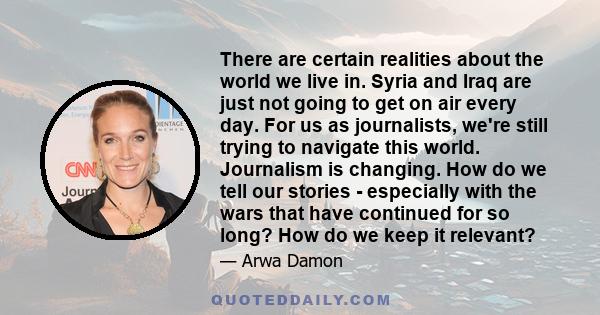 There are certain realities about the world we live in. Syria and Iraq are just not going to get on air every day. For us as journalists, we're still trying to navigate this world. Journalism is changing. How do we tell