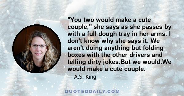 You two would make a cute couple, she says as she passes by with a full dough tray in her arms. I don't know why she says it. We aren't doing anything but folding boxes with the other drivers and telling dirty jokes.But