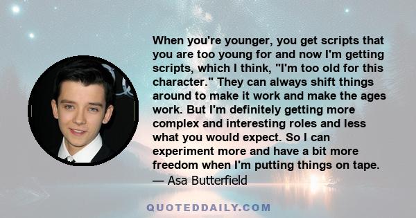When you're younger, you get scripts that you are too young for and now I'm getting scripts, which I think, I'm too old for this character. They can always shift things around to make it work and make the ages work. But