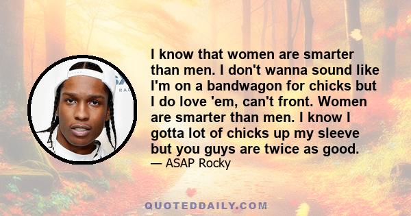 I know that women are smarter than men. I don't wanna sound like I'm on a bandwagon for chicks but I do love 'em, can't front. Women are smarter than men. I know I gotta lot of chicks up my sleeve but you guys are twice