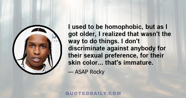 I used to be homophobic, but as I got older, I realized that wasn't the way to do things. I don't discriminate against anybody for their sexual preference, for their skin color... that's immature.