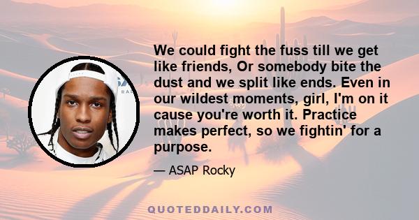 We could fight the fuss till we get like friends, Or somebody bite the dust and we split like ends. Even in our wildest moments, girl, I'm on it cause you're worth it. Practice makes perfect, so we fightin' for a