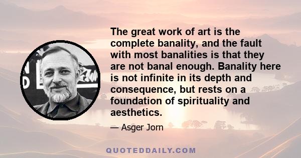 The great work of art is the complete banality, and the fault with most banalities is that they are not banal enough. Banality here is not infinite in its depth and consequence, but rests on a foundation of spirituality