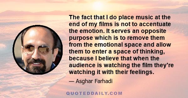 The fact that I do place music at the end of my films is not to accentuate the emotion. It serves an opposite purpose which is to remove them from the emotional space and allow them to enter a space of thinking, because