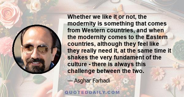 Whether we like it or not, the modernity is something that comes from Western countries, and when the modernity comes to the Eastern countries, although they feel like they really need it, at the same time it shakes the