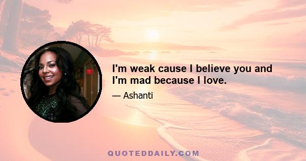 I'm weak cause I believe you and I'm mad because I love.