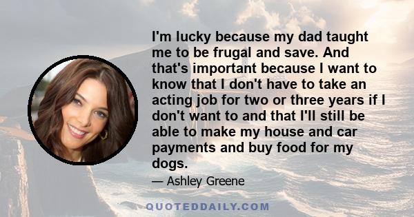 I'm lucky because my dad taught me to be frugal and save. And that's important because I want to know that I don't have to take an acting job for two or three years if I don't want to and that I'll still be able to make