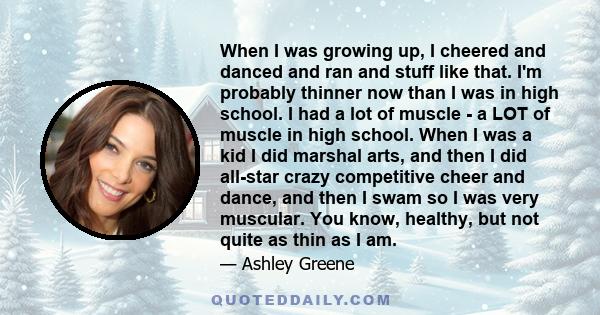 When I was growing up, I cheered and danced and ran and stuff like that. I'm probably thinner now than I was in high school. I had a lot of muscle - a LOT of muscle in high school. When I was a kid I did marshal arts,