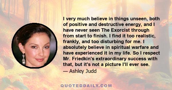 I very much believe in things unseen, both of positive and destructive energy, and I have never seen The Exorcist through from start to finish. I find it too realistic, frankly, and too disturbing for me. I absolutely