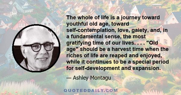 The whole of life is a journey toward youthful old age, toward self-contemplation, love, gaiety, and, in a fundamental sense, the most gratifying time of our lives. . . . Old age should be a harvest time when the riches