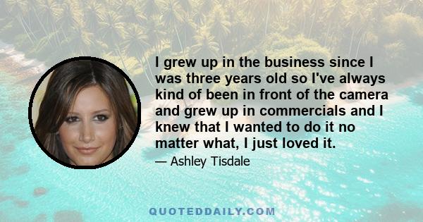 I grew up in the business since I was three years old so I've always kind of been in front of the camera and grew up in commercials and I knew that I wanted to do it no matter what, I just loved it.