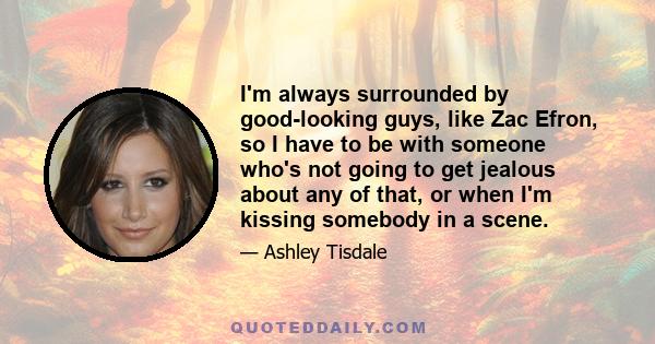 I'm always surrounded by good-looking guys, like Zac Efron, so I have to be with someone who's not going to get jealous about any of that, or when I'm kissing somebody in a scene.