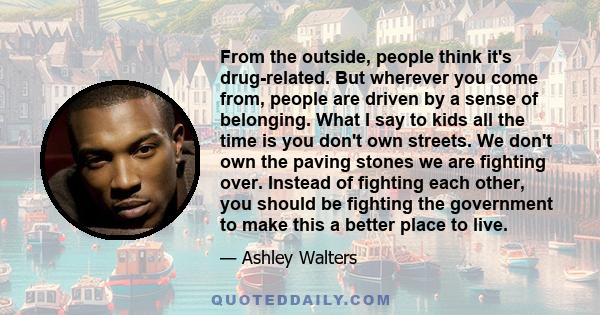 From the outside, people think it's drug-related. But wherever you come from, people are driven by a sense of belonging. What I say to kids all the time is you don't own streets. We don't own the paving stones we are