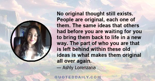 No original thought still exists. People are original, each one of them. The same ideas that others had before you are waiting for you to bring them back to life in a new way. The part of who you are that is left behind