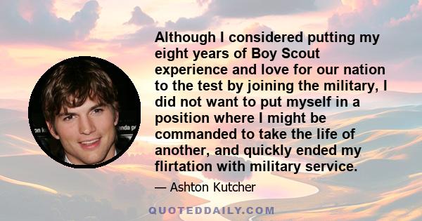 Although I considered putting my eight years of Boy Scout experience and love for our nation to the test by joining the military, I did not want to put myself in a position where I might be commanded to take the life of