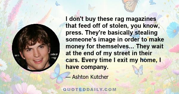 I don't buy these rag magazines that feed off of stolen, you know, press. They're basically stealing someone's image in order to make money for themselves... They wait at the end of my street in their cars. Every time I