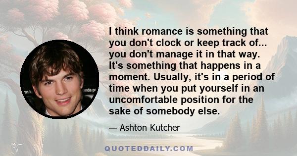 I think romance is something that you don't clock or keep track of... you don't manage it in that way. It's something that happens in a moment. Usually, it's in a period of time when you put yourself in an uncomfortable