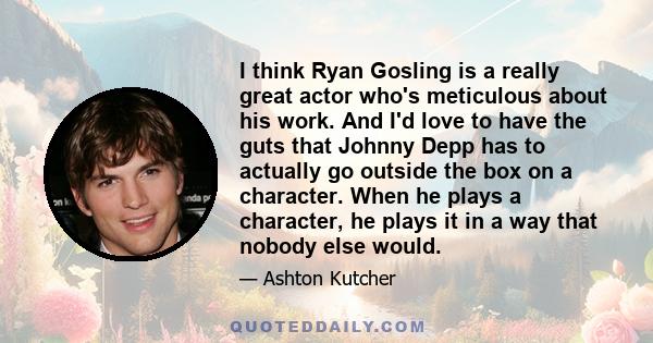 I think Ryan Gosling is a really great actor who's meticulous about his work. And I'd love to have the guts that Johnny Depp has to actually go outside the box on a character. When he plays a character, he plays it in a