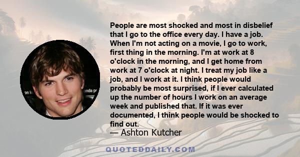 People are most shocked and most in disbelief that I go to the office every day. I have a job. When I'm not acting on a movie, I go to work, first thing in the morning. I'm at work at 8 o'clock in the morning, and I get