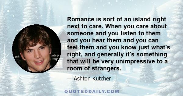 Romance is sort of an island right next to care. When you care about someone and you listen to them and you hear them and you can feel them and you know just what's right, and generally it's something that will be very