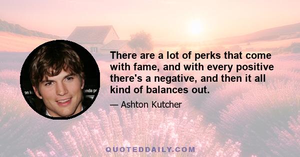 There are a lot of perks that come with fame and with every positive there's a negative and then it all kind of balances out. The travelling is great. You get to see so many different places but there's a downside;