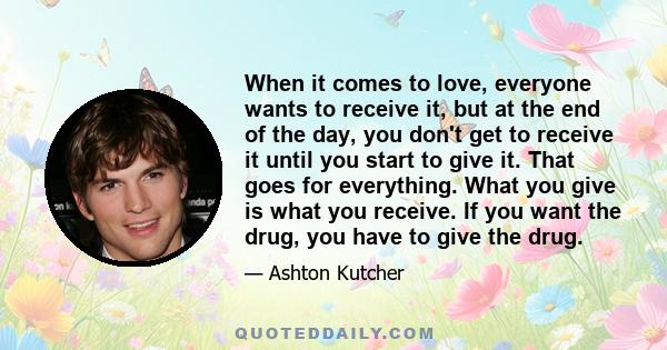 When it comes to love, everyone wants to receive it, but at the end of the day, you don't get to receive it until you start to give it. That goes for everything. What you give is what you receive. If you want the drug,