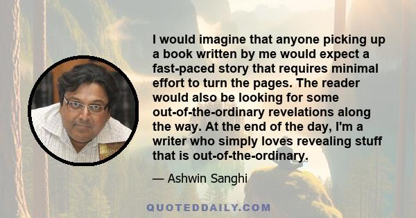 I would imagine that anyone picking up a book written by me would expect a fast-paced story that requires minimal effort to turn the pages. The reader would also be looking for some out-of-the-ordinary revelations along