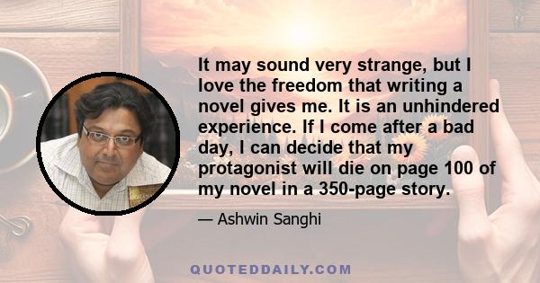 It may sound very strange, but I love the freedom that writing a novel gives me. It is an unhindered experience. If I come after a bad day, I can decide that my protagonist will die on page 100 of my novel in a 350-page