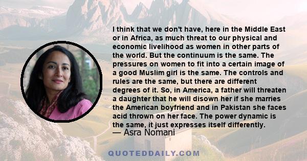 I think that we don't have, here in the Middle East or in Africa, as much threat to our physical and economic livelihood as women in other parts of the world. But the continuum is the same. The pressures on women to fit