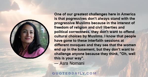 One of our greatest challenges here in America is that pogressives don't always stand with the progressive Muslims because in the interest of freedom of religion and civil liberties and political correctness, they don't