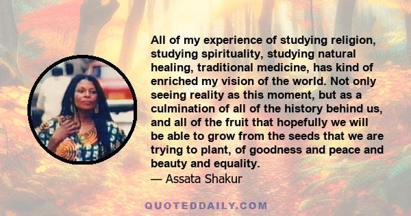 All of my experience of studying religion, studying spirituality, studying natural healing, traditional medicine, has kind of enriched my vision of the world. Not only seeing reality as this moment, but as a culmination