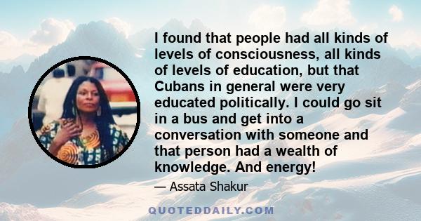 I found that people had all kinds of levels of consciousness, all kinds of levels of education, but that Cubans in general were very educated politically. I could go sit in a bus and get into a conversation with someone