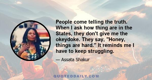 People come telling the truth. When I ask how thing are in the States, they don't give me the okeydoke. They say, Honey, things are hard. It reminds me I have to keep struggling.