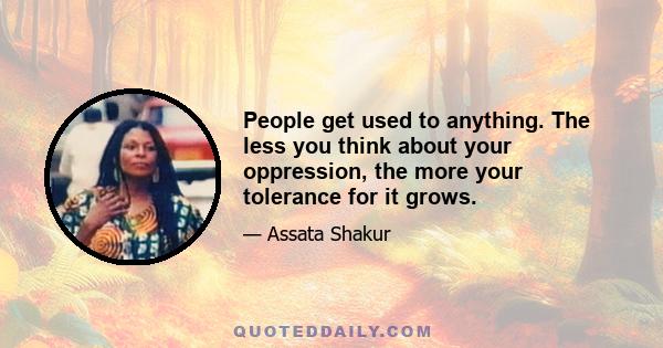 People get used to anything. The less you think about your oppression, the more your tolerance for it grows.