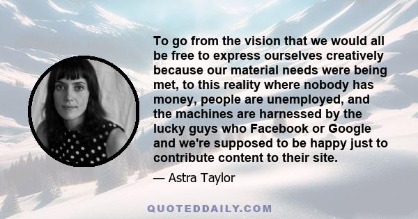 To go from the vision that we would all be free to express ourselves creatively because our material needs were being met, to this reality where nobody has money, people are unemployed, and the machines are harnessed by
