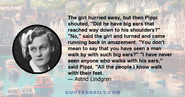 The girl hurried away, but then Pippi shouted, Did he have big ears that reached way down to his shoulders? No, said the girl and turned and came running back in amazement. You don't mean to say that you have seen a man