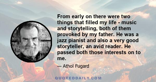 From early on there were two things that filled my life - music and storytelling, both of them provoked by my father. He was a jazz pianist and also a very good storyteller, an avid reader. He passed both those