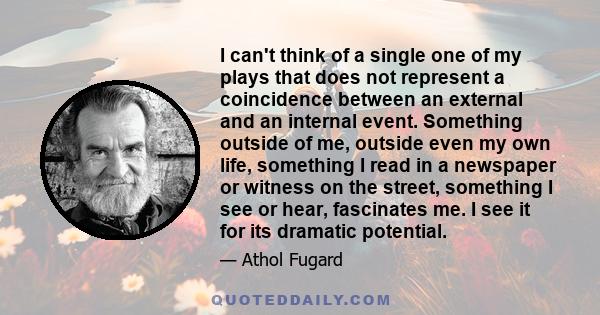 I can't think of a single one of my plays that does not represent a coincidence between an external and an internal event. Something outside of me, outside even my own life, something I read in a newspaper or witness on